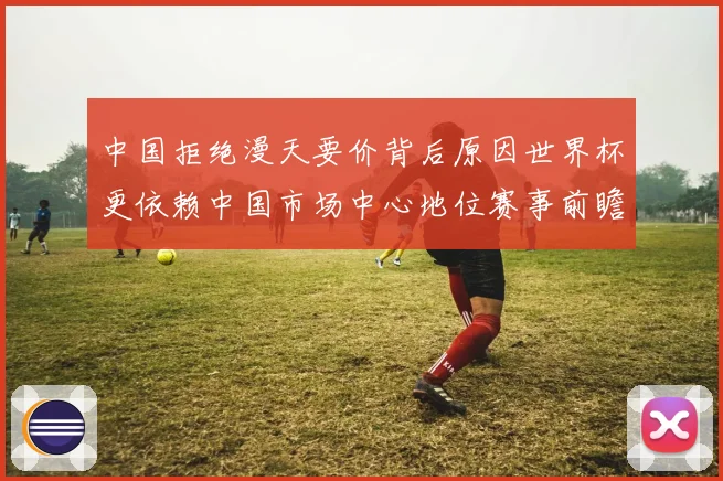 中国拒绝漫天要价背后原因世界杯更依赖中国市场中心地位赛事前瞻