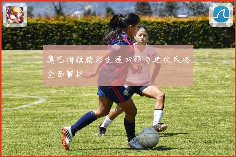 奥巴梅扬精彩生涯回顾与进攻风格全面解析