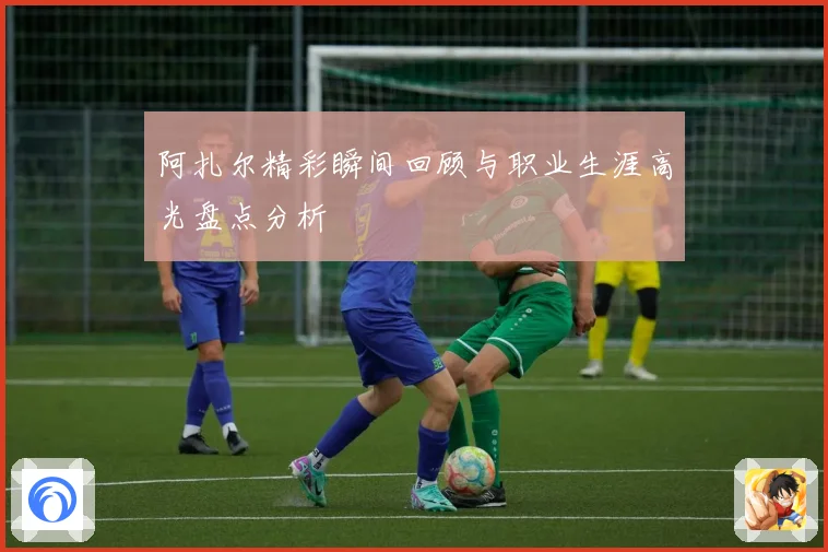 阿扎尔精彩瞬间回顾与职业生涯高光盘点分析