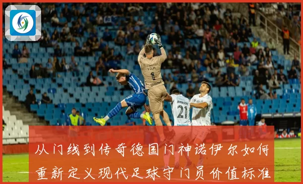 从门线到传奇德国门神诺伊尔如何重新定义现代足球守门员价值标准