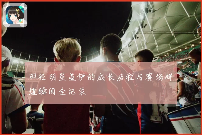 田径明星盖伊的成长历程与赛场辉煌瞬间全记录