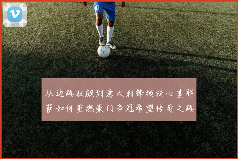 从边路狂飙到意大利锋线核心基耶萨如何重燃豪门争冠希望传奇之路