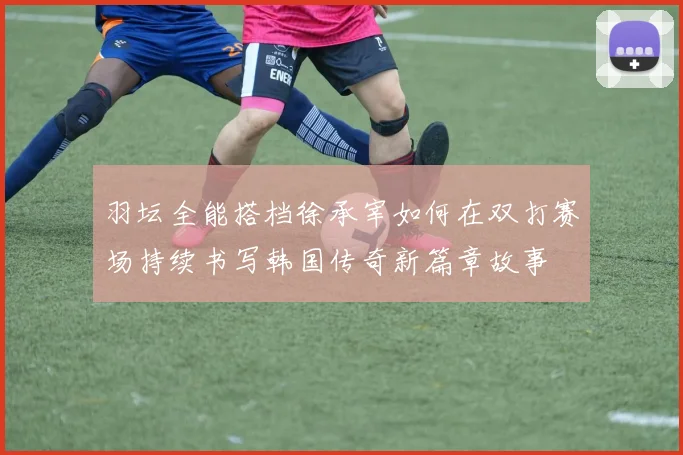 羽坛全能搭档徐承宰如何在双打赛场持续书写韩国传奇新篇章故事