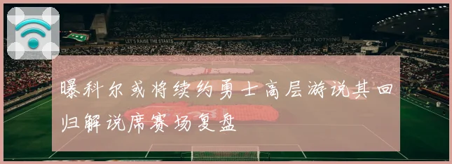 曝科尔或将续约勇士高层游说其回归解说席赛场复盘