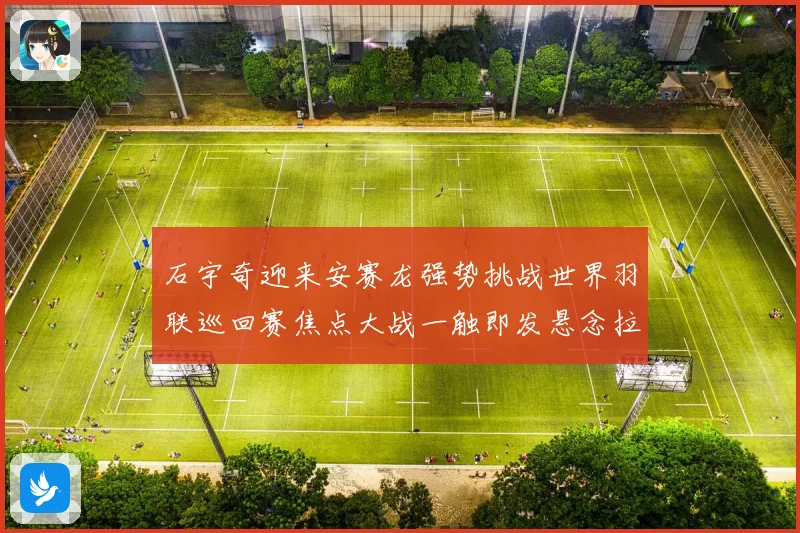 石宇奇迎来安赛龙强势挑战世界羽联巡回赛焦点大战一触即发悬念拉满