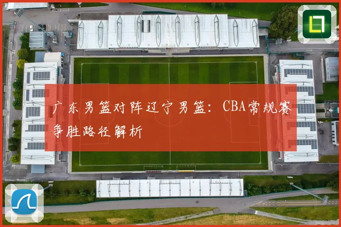 广东男篮对阵辽宁男篮：CBA常规赛争胜路径解析