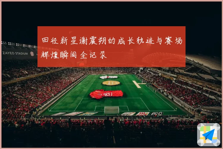 田径新星谢震朔的成长轨迹与赛场辉煌瞬间全记录