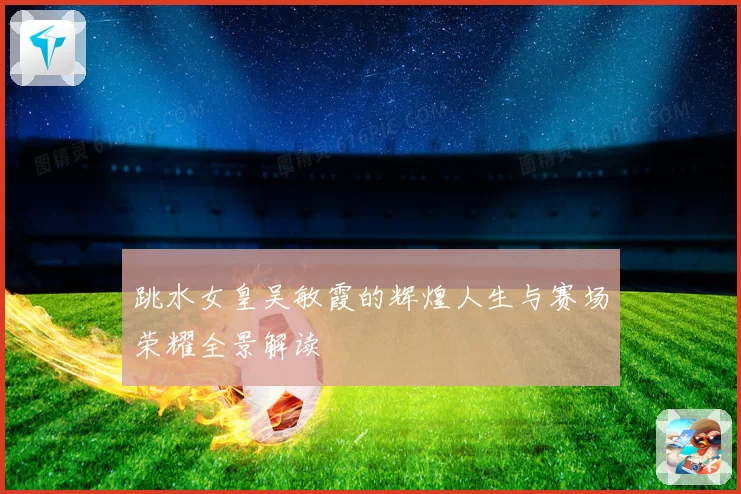 跳水女皇吴敏霞的辉煌人生与赛场荣耀全景解读