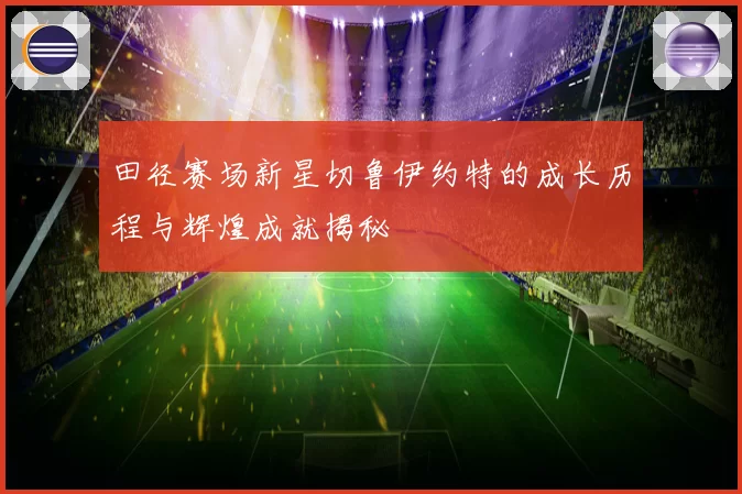 田径赛场新星切鲁伊约特的成长历程与辉煌成就揭秘
