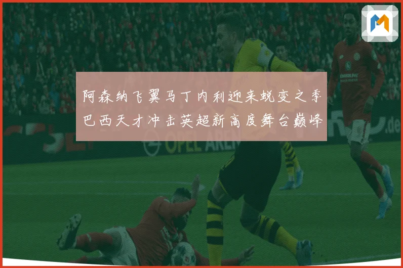 阿森纳飞翼马丁内利迎来蜕变之季巴西天才冲击英超新高度舞台巅峰