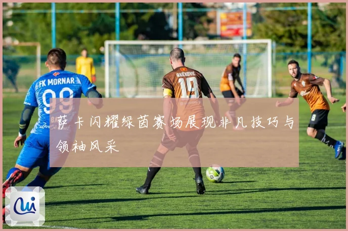 萨卡闪耀绿茵赛场展现非凡技巧与领袖风采