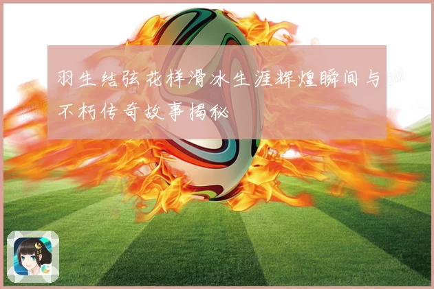 羽生结弦花样滑冰生涯辉煌瞬间与不朽传奇故事揭秘