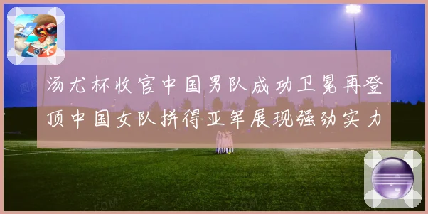 汤尤杯收官中国男队成功卫冕再登顶中国女队拼得亚军展现强劲实力成长观察