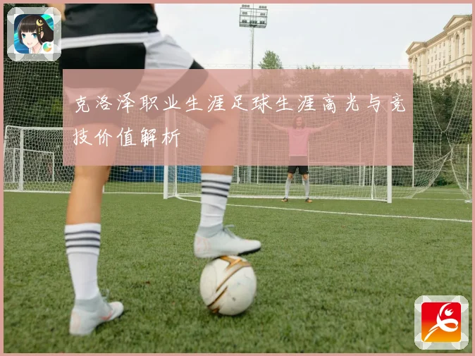 克洛泽职业生涯足球生涯高光与竞技价值解析