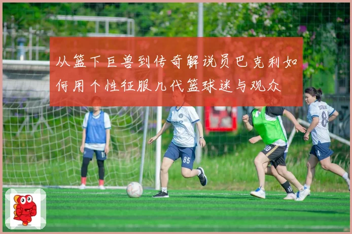 从篮下巨兽到传奇解说员巴克利如何用个性征服几代篮球迷与观众