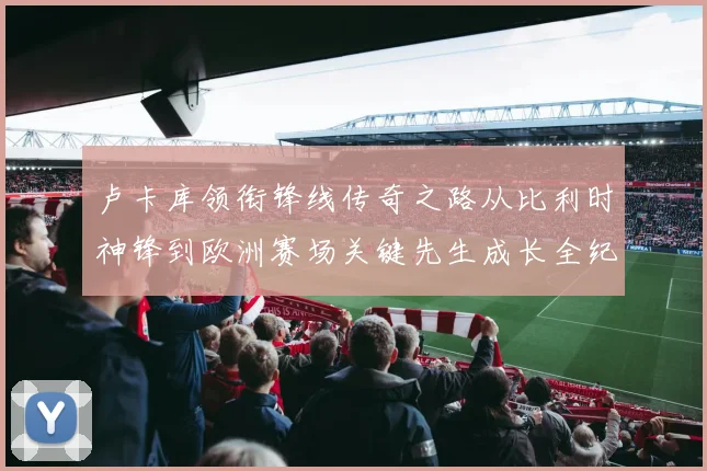 卢卡库领衔锋线传奇之路从比利时神锋到欧洲赛场关键先生成长全纪录