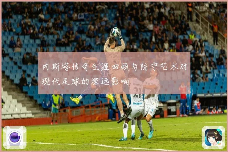内斯塔传奇生涯回顾与防守艺术对现代足球的深远影响