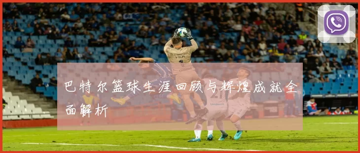 巴特尔篮球生涯回顾与辉煌成就全面解析