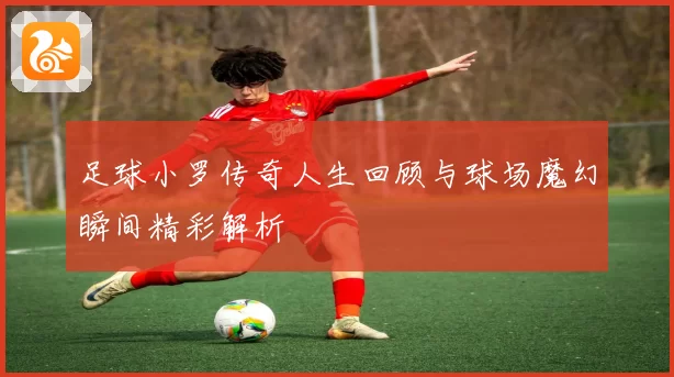足球小罗传奇人生回顾与球场魔幻瞬间精彩解析
