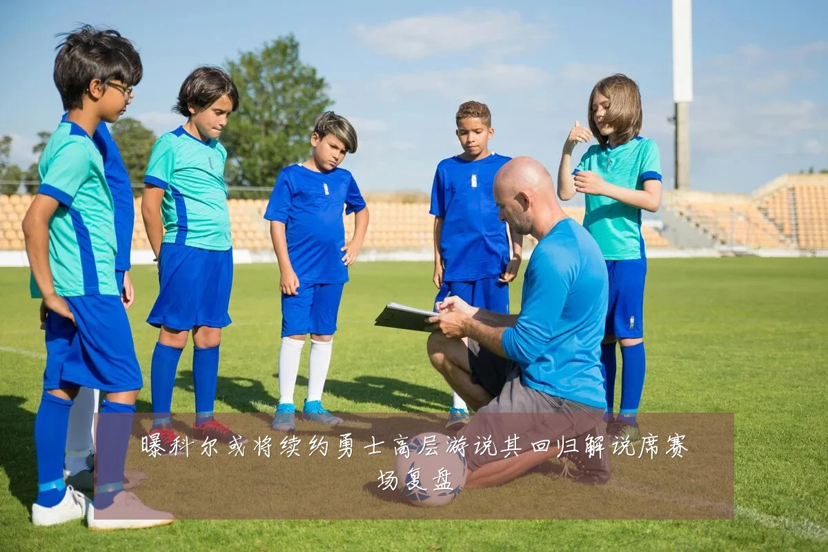 曝科尔或将续约勇士高层游说其回归解说席赛场复盘
