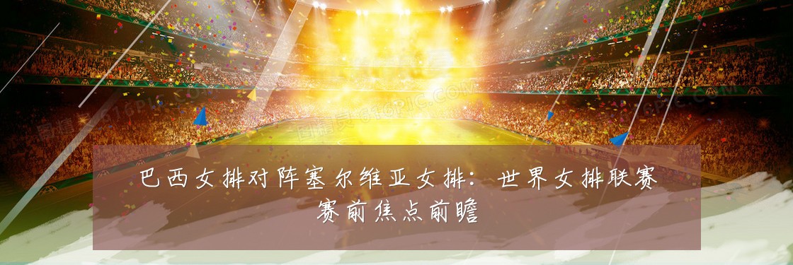 巴西女排对阵塞尔维亚女排:世界女排联赛赛前焦点前瞻
