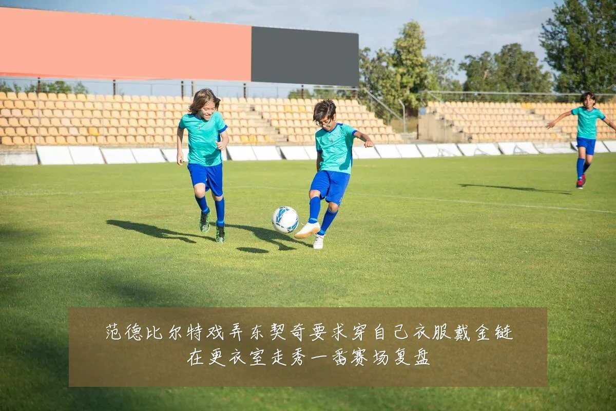 范德比尔特戏弄东契奇要求穿自己衣服戴金链在更衣室走秀一番赛场复盘
